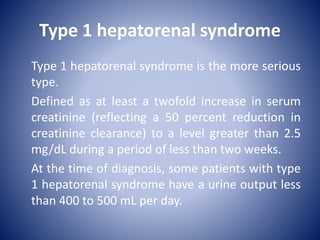 Type 1 hepatorenal syndrome
Type 1 hepatorenal syndrome is the more serious
type.
Defined as at least a twofold increase in serum
creatinine (reflecting a 50 percent reduction in
creatinine clearance) to a level greater than 2.5
mg/dL during a period of less than two weeks.
At the time of diagnosis, some patients with type
1 hepatorenal syndrome have a urine output less
than 400 to 500 mL per day.
 