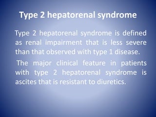 Type 2 hepatorenal syndrome
Type 2 hepatorenal syndrome is defined
as renal impairment that is less severe
than that observed with type 1 disease.
The major clinical feature in patients
with type 2 hepatorenal syndrome is
ascites that is resistant to diuretics.
 