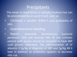 Precipitants
The onset of renal failure is typically insidious but can
be precipitated by an acute insult, such as:
• Cirrhosis + ascites 40% 5 year probability of
HRS.
• Gastrointestinal bleeding.
• Sepsis: especially Spontaneous bacterial
peritonitis 20% will develop HRS  any cirrhotic
patient with ascites should be assumed to have SBP
until proven otherwise. The administration of IV
albumin 1.5g/Kg at diagnosis of SBP and 1g/Kg 48 h
later in addition to antibiotics appears to decrease
HRS risk.
 