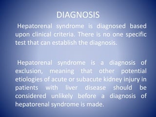 DIAGNOSIS
Hepatorenal syndrome is diagnosed based
upon clinical criteria. There is no one specific
test that can establish the diagnosis.
Hepatorenal syndrome is a diagnosis of
exclusion, meaning that other potential
etiologies of acute or subacute kidney injury in
patients with liver disease should be
considered unlikely before a diagnosis of
hepatorenal syndrome is made.
 