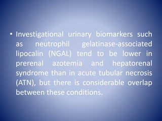 • Investigational urinary biomarkers such
as neutrophil gelatinase-associated
lipocalin (NGAL) tend to be lower in
prerenal azotemia and hepatorenal
syndrome than in acute tubular necrosis
(ATN), but there is considerable overlap
between these conditions.
 