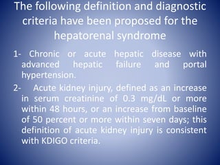 The following definition and diagnostic
criteria have been proposed for the
hepatorenal syndrome
1- Chronic or acute hepatic disease with
advanced hepatic failure and portal
hypertension.
2- Acute kidney injury, defined as an increase
in serum creatinine of 0.3 mg/dL or more
within 48 hours, or an increase from baseline
of 50 percent or more within seven days; this
definition of acute kidney injury is consistent
with KDIGO criteria.
 