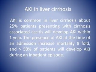AKI in liver cirrhosis
AKI is common in liver cirrhosis about
25% patients presenting with cirrhosis
associated ascitis will develop AKI within
1 year. The presence of AKI at the time of
an admission increase mortality 8 fold,
and > 50% of patients will develop AKI
during an inpatient episode.
 