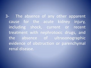 3- The absence of any other apparent
cause for the acute kidney injury,
including shock, current or recent
treatment with nephrotoxic drugs, and
the absence of ultrasonographic
evidence of obstruction or parenchymal
renal disease.
 