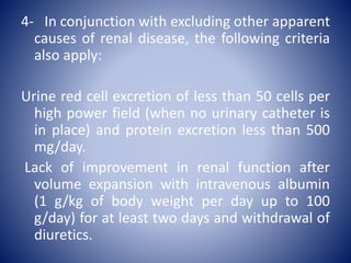 4- In conjunction with excluding other apparent
causes of renal disease, the following criteria
also apply:
Urine red cell excretion of less than 50 cells per
high power field (when no urinary catheter is
in place) and protein excretion less than 500
mg/day.
Lack of improvement in renal function after
volume expansion with intravenous albumin
(1 g/kg of body weight per day up to 100
g/day) for at least two days and withdrawal of
diuretics.
 