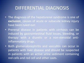 DIFFERENTIAL DIAGNOSIS
• The diagnosis of the hepatorenal syndrome is one of
exclusion, causes of acute or subacute kidney injury
have been ruled out:
• Prerenal disease in patients with cirrhosis can be
induced by gastrointestinal fluid losses, bleeding, or
therapy with a diuretic or a non-steroidal anti-
inflammatory drugs.
• Both glomerulonephritis and vasculitis can occur in
patients with liver disease and should be suspected
in patients with an active urine sediment containing
red cells and red cell and other casts.
 