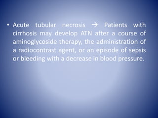 • Acute tubular necrosis  Patients with
cirrhosis may develop ATN after a course of
aminoglycoside therapy, the administration of
a radiocontrast agent, or an episode of sepsis
or bleeding with a decrease in blood pressure.
 