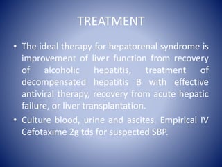 TREATMENT
• The ideal therapy for hepatorenal syndrome is
improvement of liver function from recovery
of alcoholic hepatitis, treatment of
decompensated hepatitis B with effective
antiviral therapy, recovery from acute hepatic
failure, or liver transplantation.
• Culture blood, urine and ascites. Empirical IV
Cefotaxime 2g tds for suspected SBP.
 