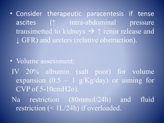 • Consider therapeutic paracentesis if tense
ascites (↑ intra-abdominal pressure
transimetted to kidneys  ↑ renin release and
↓ GFR) and ureters (relative obstruction).
• Volume assessment:
IV 20% albumin (salt poor) for volume
expansion (0.5 – 1 g/Kg/day) or aiming for
CVP of 5-10cmH2o).
Na restriction (80mmol/24h) and fluid
restriction (< 1L/24h) if overloaded.
 