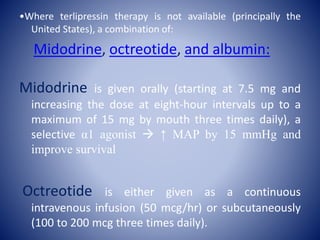 •Where terlipressin therapy is not available (principally the
United States), a combination of:
Midodrine, octreotide, and albumin:
Midodrine is given orally (starting at 7.5 mg and
increasing the dose at eight-hour intervals up to a
maximum of 15 mg by mouth three times daily), a
selective α1 agonist  ↑ MAP by 15 mmHg and
improve survival
Octreotide is either given as a continuous
intravenous infusion (50 mcg/hr) or subcutaneously
(100 to 200 mcg three times daily).
 