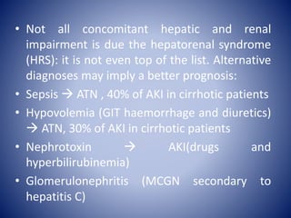 • Not all concomitant hepatic and renal
impairment is due the hepatorenal syndrome
(HRS): it is not even top of the list. Alternative
diagnoses may imply a better prognosis:
• Sepsis  ATN , 40% of AKI in cirrhotic patients
• Hypovolemia (GIT haemorrhage and diuretics)
 ATN, 30% of AKI in cirrhotic patients
• Nephrotoxin  AKI(drugs and
hyperbilirubinemia)
• Glomerulonephritis (MCGN secondary to
hepatitis C)
 
