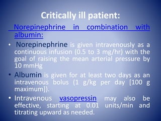 Critically ill patient:
Norepinephrine in combination with
albumin:
• Norepinephrine is given intravenously as a
continuous infusion (0.5 to 3 mg/hr) with the
goal of raising the mean arterial pressure by
10 mmHg
• Albumin is given for at least two days as an
intravenous bolus (1 g/kg per day [100 g
maximum]).
• Intravenous vasopressin may also be
effective, starting at 0.01 units/min and
titrating upward as needed.
 