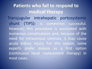 Patients who fail to respond to
medical therapy
Transjugular intrahepatic portosystemic
shunt (TIPS): is sometimes successful.
However, this procedure is associated with
numerous complications and, because of the
need for intravenous contrast, it may cause
acute kidney injury. For this reason, some
experts prefer dialysis as a first option
(continuous renal replacement therapy) in
most cases.
 