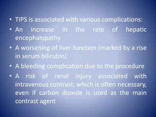 • TIPS is associated with various complications:
• An increase in the rate of hepatic
encephalopathy
• A worsening of liver function (marked by a rise
in serum bilirubin)
• A bleeding complication due to the procedure
• A risk of renal injury associated with
intravenous contrast, which is often necessary,
even if carbon dioxide is used as the main
contrast agent
 