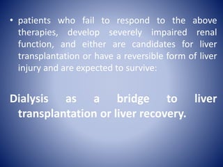 • patients who fail to respond to the above
therapies, develop severely impaired renal
function, and either are candidates for liver
transplantation or have a reversible form of liver
injury and are expected to survive:
Dialysis as a bridge to liver
transplantation or liver recovery.
 