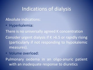 Indications of dialysis
Absolute indications:
• Hyperkalemia:
There is no universally agreed K concentration
Consider urgent dialysis if K >6.5 or rapidly rising
(particularly if not responding to hypokalemic
measures).
• Volume overload:
Pulmonary oedema in an oligo-anuric patient
with an inadequate response to diuretics
 