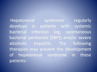 Hepatorenal syndrome regularly
develops in patients with systemic
bacterial infection (eg, spontaneous
bacterial peritonitis [SBP]) and/or severe
alcoholic hepatitis. The following
therapies may prevent the development
of hepatorenal syndrome in these
patients:
 