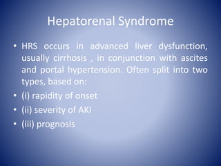 Hepatorenal Syndrome
• HRS occurs in advanced liver dysfunction,
usually cirrhosis , in conjunction with ascites
and portal hypertension. Often split into two
types, based on:
• (i) rapidity of onset
• (ii) severity of AKI
• (iii) prognosis
 