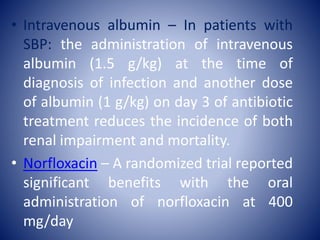• Intravenous albumin – In patients with
SBP: the administration of intravenous
albumin (1.5 g/kg) at the time of
diagnosis of infection and another dose
of albumin (1 g/kg) on day 3 of antibiotic
treatment reduces the incidence of both
renal impairment and mortality.
• Norfloxacin – A randomized trial reported
significant benefits with the oral
administration of norfloxacin at 400
mg/day
 