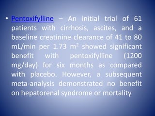 • Pentoxifylline – An initial trial of 61
patients with cirrhosis, ascites, and a
baseline creatinine clearance of 41 to 80
mL/min per 1.73 m2 showed significant
benefit with pentoxifylline (1200
mg/day) for six months as compared
with placebo. However, a subsequent
meta-analysis demonstrated no benefit
on hepatorenal syndrome or mortality
 