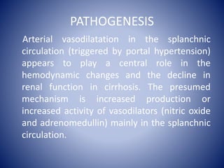 PATHOGENESIS
Arterial vasodilatation in the splanchnic
circulation (triggered by portal hypertension)
appears to play a central role in the
hemodynamic changes and the decline in
renal function in cirrhosis. The presumed
mechanism is increased production or
increased activity of vasodilators (nitric oxide
and adrenomedullin) mainly in the splanchnic
circulation.
 