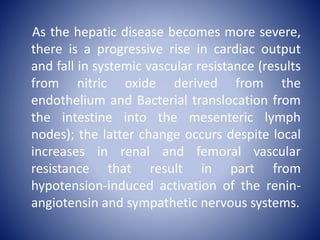 As the hepatic disease becomes more severe,
there is a progressive rise in cardiac output
and fall in systemic vascular resistance (results
from nitric oxide derived from the
endothelium and Bacterial translocation from
the intestine into the mesenteric lymph
nodes); the latter change occurs despite local
increases in renal and femoral vascular
resistance that result in part from
hypotension-induced activation of the renin-
angiotensin and sympathetic nervous systems.
 