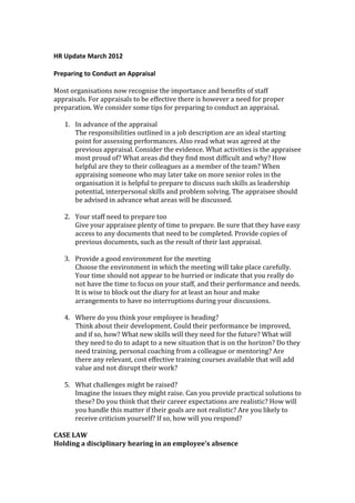HR Update March 2012

Preparing to Conduct an Appraisal

Most organisations now recognise the importance and benefits of staff
appraisals. For appraisals to be effective there is however a need for proper
preparation. We consider some tips for preparing to conduct an appraisal.

   1. In advance of the appraisal
      The responsibilities outlined in a job description are an ideal starting
      point for assessing performances. Also read what was agreed at the
      previous appraisal. Consider the evidence. What activities is the appraisee
      most proud of? What areas did they find most difficult and why? How
      helpful are they to their colleagues as a member of the team? When
      appraising someone who may later take on more senior roles in the
      organisation it is helpful to prepare to discuss such skills as leadership
      potential, interpersonal skills and problem solving. The appraisee should
      be advised in advance what areas will be discussed.

   2. Your staff need to prepare too
      Give your appraisee plenty of time to prepare. Be sure that they have easy
      access to any documents that need to be completed. Provide copies of
      previous documents, such as the result of their last appraisal.

   3. Provide a good environment for the meeting
      Choose the environment in which the meeting will take place carefully.
      Your time should not appear to be hurried or indicate that you really do
      not have the time to focus on your staff, and their performance and needs.
      It is wise to block out the diary for at least an hour and make
      arrangements to have no interruptions during your discussions.

   4. Where do you think your employee is heading?
      Think about their development. Could their performance be improved,
      and if so, how? What new skills will they need for the future? What will
      they need to do to adapt to a new situation that is on the horizon? Do they
      need training, personal coaching from a colleague or mentoring? Are
      there any relevant, cost effective training courses available that will add
      value and not disrupt their work?

   5. What challenges might be raised?
      Imagine the issues they might raise. Can you provide practical solutions to
      these? Do you think that their career expectations are realistic? How will
      you handle this matter if their goals are not realistic? Are you likely to
      receive criticism yourself? If so, how will you respond?

CASE LAW
Holding a disciplinary hearing in an employee's absence
 