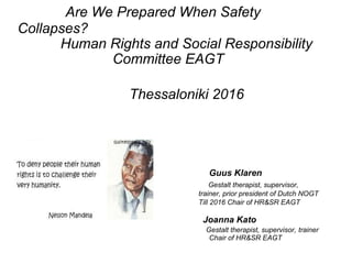 Are We Prepared When Safety
Collapses?
Human Rights and Social Responsibility
Committee EAGT
Thessaloniki 2016
Guus Klaren
Gestalt therapist, supervisor,
trainer, prior president of Dutch NOGT
Till 2016 Chair of HR&SR EAGT
Joanna Kato
Gestalt therapist, supervisor, trainer
Chair of HR&SR EAGT
 