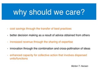 why should we care?!
•  cost savings through the transfer of best practices!
•  better decision making as a result of advice obtained from others!
•  increased revenue through the sharing of expertise!
•  innovation through the combination and cross-pollination of ideas!
•  enhanced capacity for collective action that involves dispersed
units/functions!
Morten T. Hansen !
 