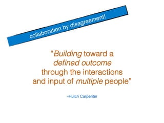 –Hutch Carpenter!
“Building toward a !
deﬁned outcome !
through the interactions !
and input of multiple people” !
collaboration by disagreement! !
 