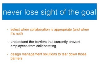 never lose sight of the goal!
•  select when collaboration is appropriate (and when
it’s not!)!
•  understand the barriers that currently prevent
employees from collaborating!
•  design management solutions to tear down those
barriers!
 