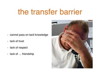 the transfer barrier!
•  cannot pass on tacit knowledge!
•  lack of trust!
•  lack of respect!
•  lack of … friendship!
 