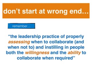 don’t start at wrong end… !
“the leadership practice of properly
assessing when to collaborate (and
when not to) and instilling in people
both the willingness and the ability to
collaborate when required” !
remember…!
 