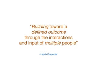 –Hutch Carpenter!
“Building toward a !
deﬁned outcome !
through the interactions !
and input of multiple people” !
 