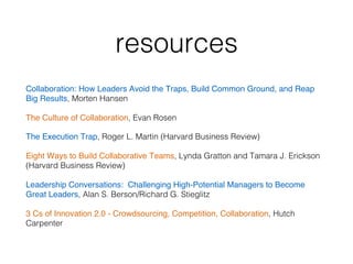 resources!
Collaboration: How Leaders Avoid the Traps, Build Common Ground, and Reap
Big Results, Morten Hansen!
The Culture of Collaboration, Evan Rosen !
The Execution Trap, Roger L. Martin (Harvard Business Review)!
Eight Ways to Build Collaborative Teams, Lynda Gratton and Tamara J. Erickson
(Harvard Business Review)!
Leadership Conversations: Challenging High-Potential Managers to Become
Great Leaders, Alan S. Berson/Richard G. Stieglitz !
3 Cs of Innovation 2.0 - Crowdsourcing, Competition, Collaboration, Hutch
Carpenter!
 