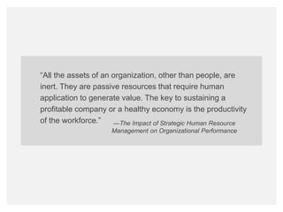 bamboohr.com payscale.com
HR‘s Role in Employee Performance
“All the assets of an organization, other than people, are
inert. They are passive resources that require human
application to generate value. The key to sustaining a
profitable company or a healthy economy is the productivity
of the workforce.” —The Impact of Strategic Human Resource
Management on Organizational Performance
 