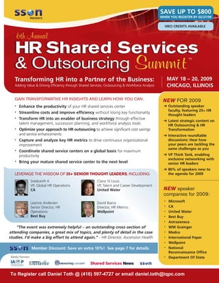 SAVE UP TO $800
                                                                                                 WHEN YOU REGISTER BY 02/27/09
                 PRESENTS


                                                                                                   HRCI CREDITS AVAILABLE


       6th Annual
   HR Shared Services
   & Outsourcing Summit
                                                                                                                 TM




                                                                                                       MAY 18 – 20, 2009
   Transforming HR into a Partner of the Business:
                                                                                                       CHICAGO, ILLINOIS
   Adding Value & Driving Efficiency through Shared Services, Outsourcing & Workforce Analysis


   GAIN TRANSFORMATIVE HR INSIGHTS AND LEARN HOW YOU CAN:                                         NEW FOR 2009
                                                                                                   ➔ Outstanding speaker
       Enhance the productivity of your HR shared services center
   •
                                                                                                     faculty, featuring 25+ HR
       Streamline costs and improve efficiency without losing key functionality
   •
                                                                                                     thought leaders
       Transform HR into an enabler of business strategy through effective
   •
                                                                                                   ➔ Latest strategic content on
       talent management, succession planning, and workforce analysis tools                          HR Outsourcing & HR
       Optimize your approach to HR outsourcing to achieve significant cost savings
   •                                                                                                 Transformation
       and service enhancements                                                                    ➔ Interactive roundtable
                                                                                                     discussions: Hear how
       Capture and analyze key HR metrics to drive continuous organizational
   •
                                                                                                     your peers are tackling the
       improvement
                                                                                                     same challenges as you
       Coordinate shared service centers on a global basis for maximum
   •
                                                                                                   ➔ VP Think Tank, enabling
       productivity
                                                                                                     exclusive networking with
       Bring your mature shared service center to the next level
   •
                                                                                                     senior HR leaders
                                                                                                   ➔ 80% of speakers new to
                                                                                                     the agenda for 2009
   LEVERAGE THE WISDOM OF 25+ SENIOR THOUGHT LEADERS, INCLUDING:
                 Sreekanth K                            Claire St Louis
                 VP, Global HR Operations               VP, Talent and Career Development
                                                                                                   NEW speaker
                 CA                                     United Water
                                                                                                   companies for 2009:
                                                                                                       Microsoft
                                                                                                   •
                 Leanne Andersen                        David Ibarra
                                                                                                       CA
                                                                                                   •
                 Senior Director, HR                    Director, HR Metrics
                                                                                                       United Water
                 Operations                             Wellpoint                                  •

                 Best Buy                                                                              Best Buy
                                                                                                   •

                                                                                                       Astrazeneca
                                                                                                   •

    “The event was extremely helpful – an outstanding cross-section of                                 WW Grainger
                                                                                                   •

attending companies, a great mix of topics, and plenty of detail in the case                           Medco
                                                                                                   •

studies. I’d make a big effort to attend again.” - HR Director, Ascension Health                       International Paper
                                                                                                   •

                                                                                                       Wellpoint
                                                                                                   •

                                                                                                       National
                  Member Discount: Save an extra 10%! See page 7 for details.                      •

                                                                                                       Reconnaissance Office
Media Partners                                                                                         Department Of State
                                                                                                   •




To Register call Daniel Toth @ (416) 597-4727 or email daniel.toth@iqpc.com
 