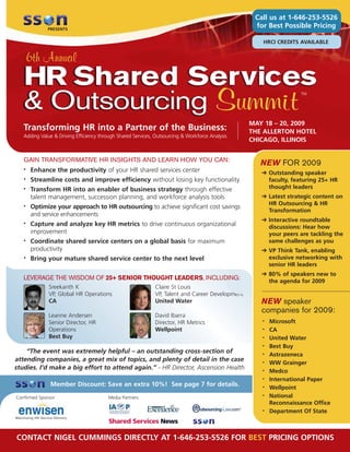 Call us at 1-646-253-5526
                                                                                                  for Best Possible Pricing
             PRESENTS


                                                                                                    HRCI CREDITS AVAILABLE


       6th Annual
   HR Shared Services
   & Outsourcing Summit
                                                                                                                  TM




                                                                                                 MAY 18 – 20, 2009
   Transforming HR into a Partner of the Business:                                               THE ALLERTON HOTEL
   Adding Value & Driving Efficiency through Shared Services, Outsourcing & Workforce Analysis
                                                                                                 CHICAGO, ILLINOIS


   GAIN TRANSFORMATIVE HR INSIGHTS AND LEARN HOW YOU CAN:
                                                                                                    NEW FOR 2009
       Enhance the productivity of your HR shared services center
   •
                                                                                                    ➔ Outstanding speaker
       Streamline costs and improve efficiency without losing key functionality
   •                                                                                                  faculty, featuring 25+ HR
                                                                                                      thought leaders
       Transform HR into an enabler of business strategy through effective
   •

                                                                                                    ➔ Latest strategic content on
       talent management, succession planning, and workforce analysis tools
                                                                                                      HR Outsourcing & HR
       Optimize your approach to HR outsourcing to achieve significant cost savings
   •
                                                                                                      Transformation
       and service enhancements
                                                                                                    ➔ Interactive roundtable
       Capture and analyze key HR metrics to drive continuous organizational
   •
                                                                                                      discussions: Hear how
       improvement                                                                                    your peers are tackling the
       Coordinate shared service centers on a global basis for maximum                                same challenges as you
   •

       productivity                                                                                 ➔ VP Think Tank, enabling
                                                                                                      exclusive networking with
       Bring your mature shared service center to the next level
   •
                                                                                                      senior HR leaders
                                                                                                    ➔ 80% of speakers new to
   LEVERAGE THE WISDOM OF 25+ SENIOR THOUGHT LEADERS, INCLUDING:                                      the agenda for 2009
              Sreekanth K                                    Claire St Louis
              VP, Global HR Operations                       VP, Talent and Career Development
                                                                                                    NEW speaker
              CA                                             United Water
                                                                                                    companies for 2009:
              Leanne Andersen                                David Ibarra
                                                                                                        Microsoft
                                                                                                    •
              Senior Director, HR                            Director, HR Metrics
              Operations                                     Wellpoint                                  CA
                                                                                                    •

              Best Buy                                                                                  United Water
                                                                                                    •

                                                                                                        Best Buy
                                                                                                    •
    “The event was extremely helpful – an outstanding cross-section of                                  Astrazeneca
                                                                                                    •
attending companies, a great mix of topics, and plenty of detail in the case
                                                                                                        WW Grainger
                                                                                                    •
studies. I’d make a big effort to attend again.” - HR Director, Ascension Health
                                                                                                        Medco
                                                                                                    •

                                                                                                        International Paper
                                                                                                    •
               Member Discount: Save an extra 10%! See page 7 for details.                              Wellpoint
                                                                                                    •

                                                                                                        National
                                                                                                    •
Confirmed Sponsor                       Media Partners
                                                                                                        Reconnaissance Office
                                                                                                        Department Of State
                                                                                                    •




CONTACT NIGEL CUMMINGS DIRECTLY AT 1-646-253-5526 FOR BEST PRICING OPTIONS
 