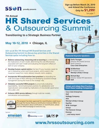 Sign-up Before March 26, 2010
                                                                                    and Attend the Conference
                        proudly presents
                                                                                            Only for $1,299!
                                                                                                            See page 7.




Transitioning to a Strategic Business Partner


May 10-12, 2010 • Chicago, IL

Join us at the 7th Annual HR Shared Services and
Outsourcing Summit to discuss key priorities in the Shared
Services space including how to:                                                 Featured Keynote Speakers:

✔ Balance outsourcing, insourcing and co-sourcing by understanding                    Karla Younger
  the implications of each model, determining the cost effectiveness                  Director HR Shared Services
  associated with each model and evaluating the long-term effects of                  North America
  each on your company;                                                               Coca Cola Enterprises

✔ Develop human capital metrics that best fit your business needs for                 Ed Martinez
  use in evaluating current and future projects, and to assist in the                 VP Shared Services
  movement away from metric delivery towards metric analytics;                        Wendy’s/Arby’s Group

✔ Incorporate HR transformation best practices by expanding the                       Richard Bye
  scale and scope of HRSS offerings and developing successful change                  Director Global HR Operations
  management during the move to the strategic role;                                   Dell

✔ Globalize successful HRSS projects by proactively evaluating
  expandability, benchmarking best practices for globalization and               Adopt and Adapt Best Practices
  regionalization and considering implications of cross-border governance        from these Leading Companies:
  into a plan; and
                                                                                 Coca Cola Enterprises
✔ Enhance HRSS service delivery through multi-tier models,
                                                                                 Dell
  centralization and automation.
                                                                                 Kellogg Company
                                                                                 AOL
               This program has been approved for recertification credit hours   Wendy’s/Arby’s Group
               through the Human Resource Certification Institute (HRCI). For    Equifax
               more information about certification or recertification, please   W.W. Grainger
               visit the HRCI homepage at www.hrci.org.
                                                                                 Unisys
                                                                                 The Hanover Group
Sponsor:                      Media Partners:                                    Enersys
                                                                                 …and many more!




                                           www.hrssoutsourcing.com
 