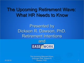 01/30/1501/30/15
The Upcoming Retirment Wave,The Upcoming Retirment Wave,
Copyright 2009, Dickson R.Copyright 2009, Dickson R.
Dawson, PhD.Dawson, PhD. 11
The Upcoming Retirement Wave:The Upcoming Retirement Wave:
What HR Needs to KnowWhat HR Needs to Know
Presented byPresented by
Dickson R. Dawson, PhD.Dickson R. Dawson, PhD.
Retirement IntentionsRetirement Intentions
andand
 