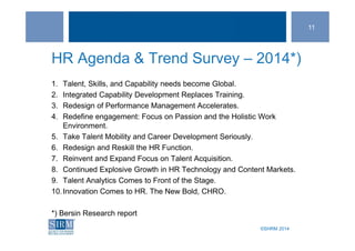 ©SHRM 2014©SHRM 2014
HR Agenda & Trend Survey – 2014*)
1. Talent, Skills, and Capability needs become Global.
2. Integrated Capability Development Replaces Training.
3. Redesign of Performance Management Accelerates.
4. Redefine engagement: Focus on Passion and the Holistic Work
Environment.
5. Take Talent Mobility and Career Development Seriously.
6. Redesign and Reskill the HR Function.
7. Reinvent and Expand Focus on Talent Acquisition.
8. Continued Explosive Growth in HR Technology and Content Markets.
9. Talent Analytics Comes to Front of the Stage.
10.Innovation Comes to HR. The New Bold, CHRO.
*) Bersin Research report
11
 