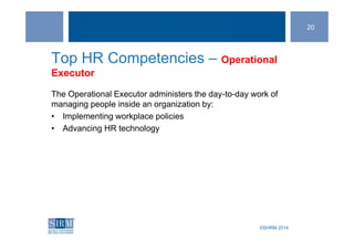 ©SHRM 2014©SHRM 2014
Top HR Competencies – Operational
Executor
The Operational Executor administers the day-to-day work of
managing people inside an organization by:
• Implementing workplace policies
• Advancing HR technology
20
 