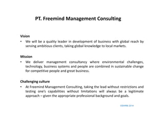 ©SHRM 2014
Vision
• We will be a quality leader in development of business with global reach by
serving ambitious clients, taking global knowledge to local markets.
Mission
• We deliver management consultancy where environmental challenges,
technology, business systems and people are combined in sustainable change
for competitive people and great business.
Challenging culture
• At Freemind Management Consulting, taking the lead without restrictions and
testing one’s capabilities without limitations will always be a legitimate
approach – given the appropriate professional background and goals.
PT. Freemind Management Consulting
 