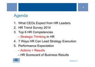 ©SHRM 2014©SHRM 2014
Agenda
1. What CEOs Expect from HR Leaders
2. HR Trend Survey 2014
3. Top 6 HR Competencies
– Strategic Thinking in HR
4. 7 Ways HR Can Lead Strategy Execution
5. Performance Expectation
– Actions + Results
– HR Scorecard of Business Results
8
 