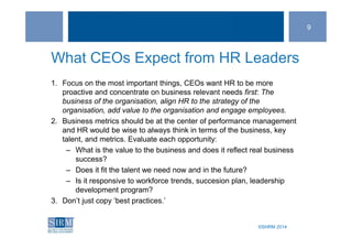 ©SHRM 2014©SHRM 2014
What CEOs Expect from HR Leaders
1. Focus on the most important things, CEOs want HR to be more
proactive and concentrate on business relevant needs first: The
business of the organisation, align HR to the strategy of the
organisation, add value to the organisation and engage employees.
2. Business metrics should be at the center of performance management
and HR would be wise to always think in terms of the business, key
talent, and metrics. Evaluate each opportunity:
– What is the value to the business and does it reflect real business
success?
– Does it fit the talent we need now and in the future?
– Is it responsive to workforce trends, succesion plan, leadership
development program?
3. Don’t just copy ‘best practices.’
9
 
