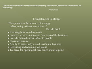 “People with credentials are often outperformed by those with a passionate commitment for
something”
Anonymous
Competencies to Master
“Competence in the absence of strategy
is like acting without an audience”
David Ulrich
• Knowing how to reduce costs
• Improve service in non-core functions of the business
• Provide defined career ladder to people
• Cross sell service
• Ability to assess why a void exists in a business
• Recruiting and retaining top talent
• To strive for operational excellence and discipline
 