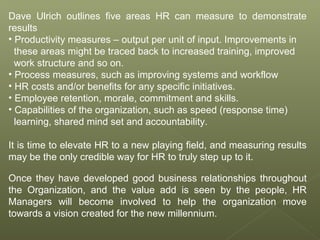 Dave Ulrich outlines five areas HR can measure to demonstrate
results
• Productivity measures – output per unit of input. Improvements in
these areas might be traced back to increased training, improved
work structure and so on.
• Process measures, such as improving systems and workflow
• HR costs and/or benefits for any specific initiatives.
• Employee retention, morale, commitment and skills.
• Capabilities of the organization, such as speed (response time)
learning, shared mind set and accountability.
It is time to elevate HR to a new playing field, and measuring results
may be the only credible way for HR to truly step up to it.
Once they have developed good business relationships throughout
the Organization, and the value add is seen by the people, HR
Managers will become involved to help the organization move
towards a vision created for the new millennium.
 