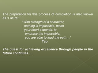 The preparation for this process of completion is also known
as “Future”.
“With strength of a character,
nothing is impossible, when
your heart expands, to
embrace the impossible,
you are able to lead the path…”
Tao
The quest for achieving excellence through people in the
future continues….
 