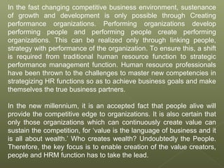 In the fast changing competitive business environment, sustenance
of growth and development is only possible through Creating
performance organizations. Performing organizations develop
performing people and performing people create performing
organizations. This can be realized only through linking people,
strategy with performance of the organization. To ensure this, a shift
is required from traditional human resource function to strategic
performance management function. Human resource professionals
have been thrown to the challenges to master new competencies in
strategizing HR functions so as to achieve business goals and make
themselves the true business partners.
In the new millennium, it is an accepted fact that people alive will
provide the competitive edge to organizations. It is also certain that
only those organizations which can continuously create value can
sustain the competition, for ‘value is the language of business and it
is all about wealth.’ Who creates wealth? Undoubtedly the People.
Therefore, the key focus is to enable creation of the value creators,
people and HRM function has to take the lead.
 