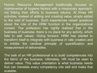 Human Resource Management traditionally focused on
maintenance of hygiene factors with a missionary approach,
not linking their efforts to business returns. At times HR
activities, instead of adding and creating value, simply added
to the cost of business. Such experiences raised questions
about the role of the HRM function in the organizational
context. The profession has rightly realized that in the
business of business, there is no place for any activity, which
fails to add values. Going forward, HRM has started to
transform itself to integrate with business in vale creation and
to imbibe the cardinal principle of quantification and
measurement of deliverables.
The task of an HR professional is to build competencies into
the fabric of the business. Ultimately, HR must be seen to
deliver value. This value orientation is what business needs
that can translate every competency into skill and make that
scalable.
 